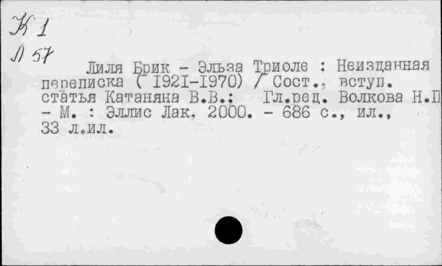 ﻿I)
Лиля Брик - Эльза Триоле : Неизданная пепеписка ( 1921-1970) / Сост.. вступ. статья Катаняна В.В.: Гл.оец. Волкова Н.П - М. : Эллис Лак, 2000. - 686 с., ил.. 33 л.ил.